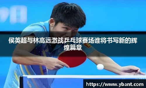 侯英超与林高远激战乒乓球赛场谁将书写新的辉煌篇章