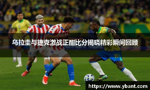 乌拉圭与捷克激战正酣比分揭晓精彩瞬间回顾