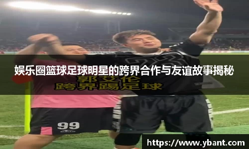 娱乐圈篮球足球明星的跨界合作与友谊故事揭秘